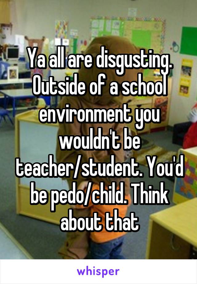Ya all are disgusting. Outside of a school environment you wouldn't be teacher/student. You'd be pedo/child. Think about that