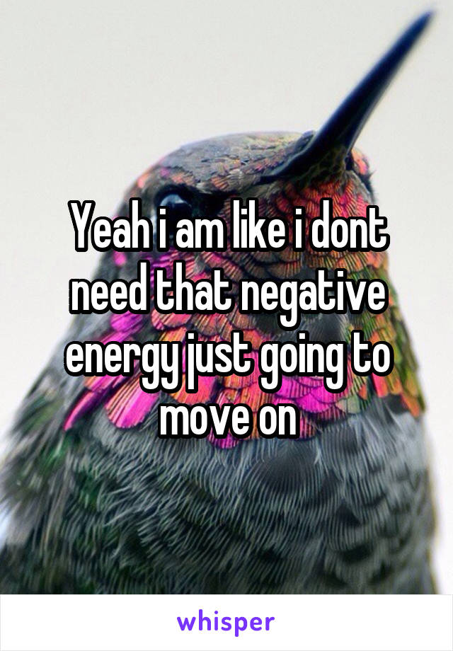 Yeah i am like i dont need that negative energy just going to move on