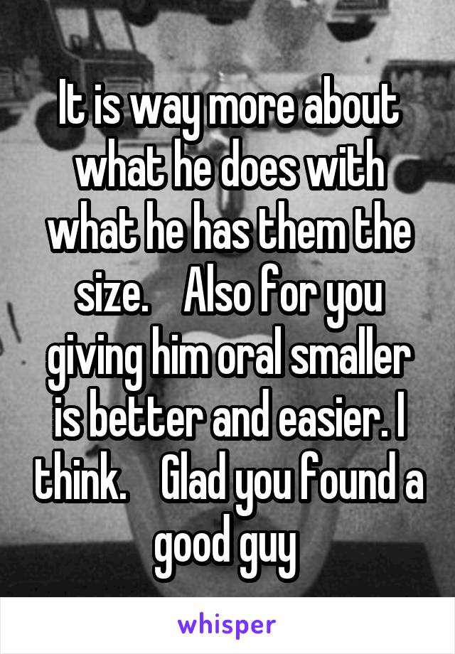 It is way more about what he does with what he has them the size.    Also for you giving him oral smaller is better and easier. I think.    Glad you found a good guy 