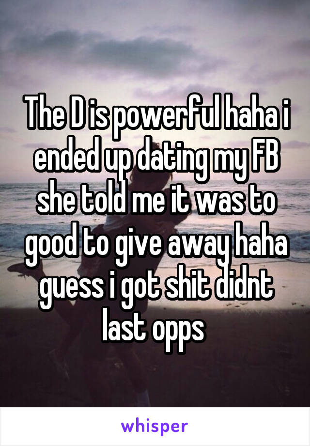 The D is powerful haha i ended up dating my FB she told me it was to good to give away haha guess i got shit didnt last opps 