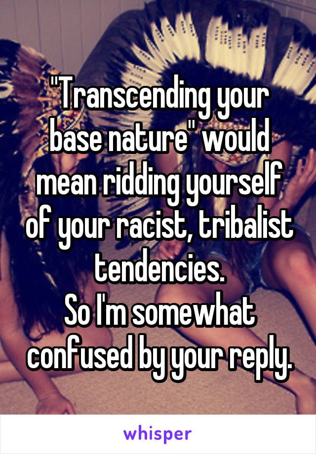 "Transcending your base nature" would mean ridding yourself of your racist, tribalist tendencies.
So I'm somewhat confused by your reply.
