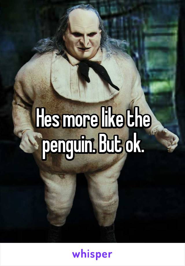 Hes more like the penguin. But ok.