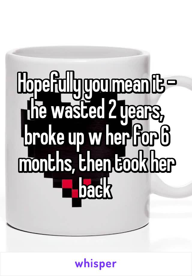 Hopefully you mean it - he wasted 2 years, broke up w her for 6 months, then took her back 