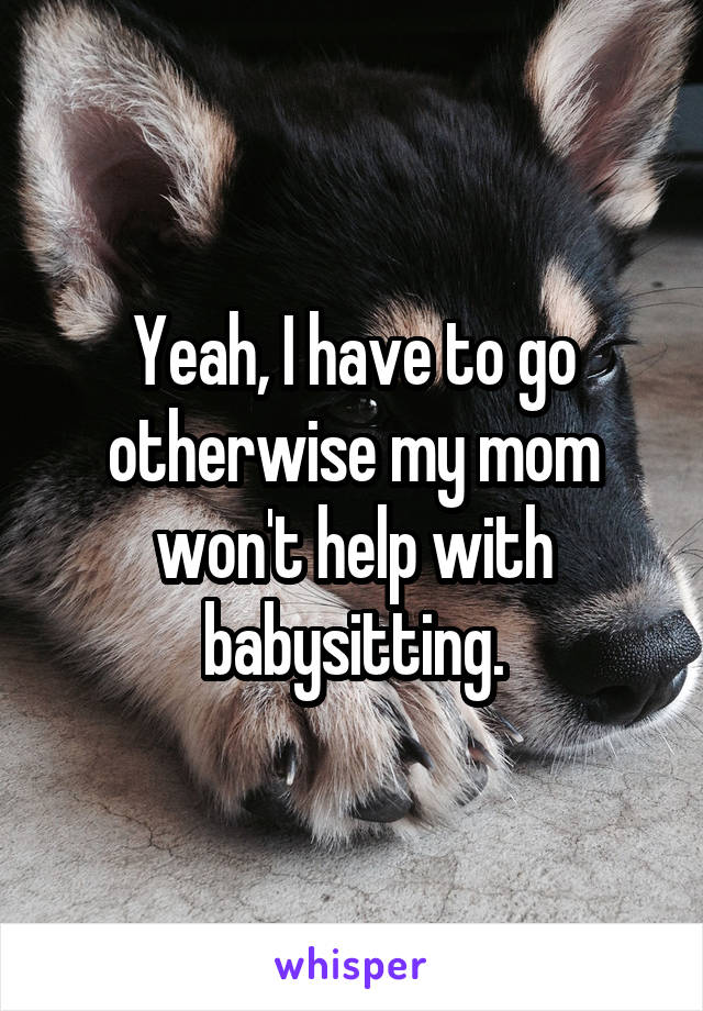Yeah, I have to go otherwise my mom won't help with babysitting.