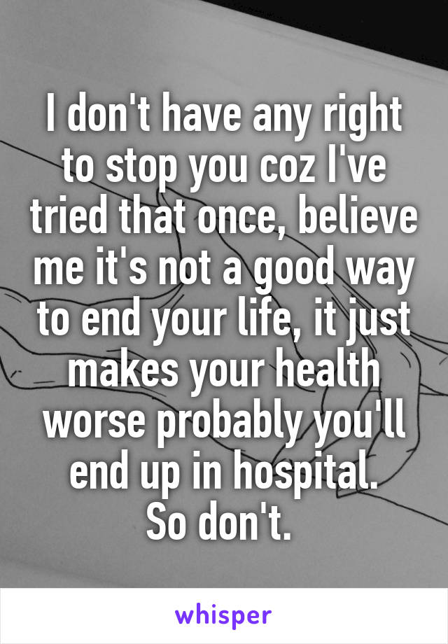 I don't have any right to stop you coz I've tried that once, believe me it's not a good way to end your life, it just makes your health worse probably you'll end up in hospital.
So don't. 
