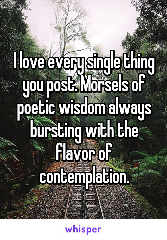 I love every single thing you post. Morsels of poetic wisdom always bursting with the flavor of contemplation.
