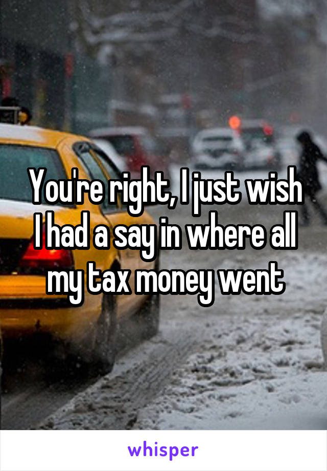 You're right, I just wish I had a say in where all my tax money went