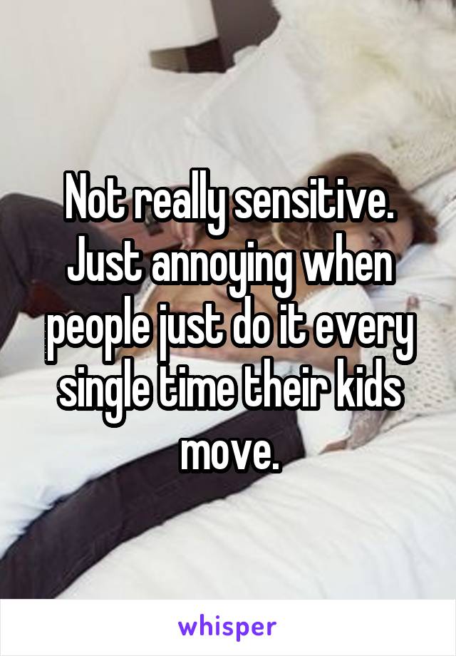 Not really sensitive. Just annoying when people just do it every single time their kids move.