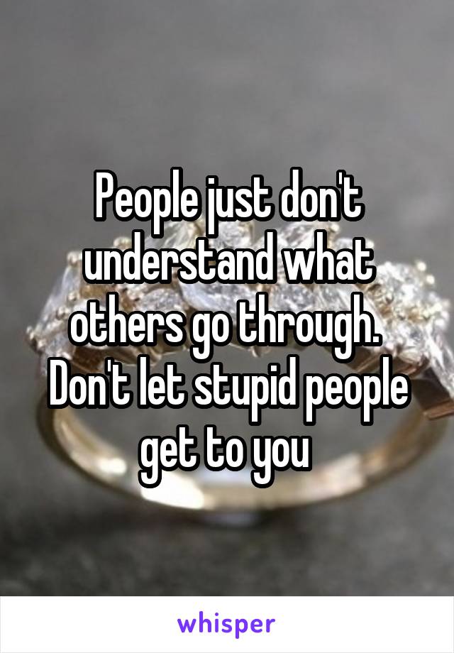 People just don't understand what others go through.  Don't let stupid people get to you 