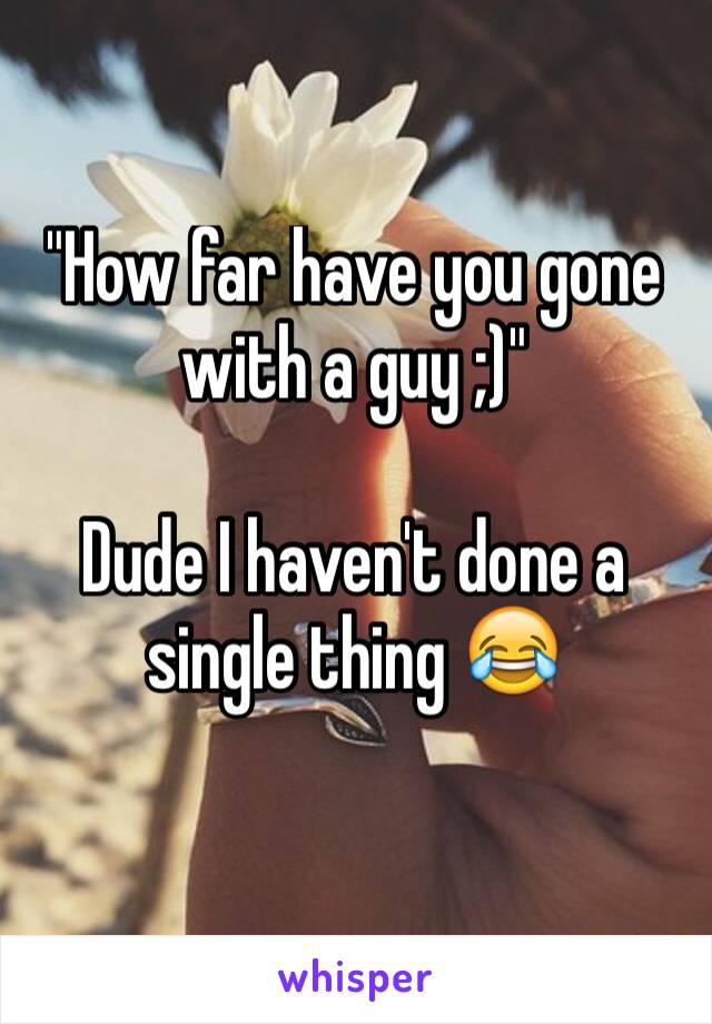 "How far have you gone with a guy ;)"

Dude I haven't done a single thing 😂