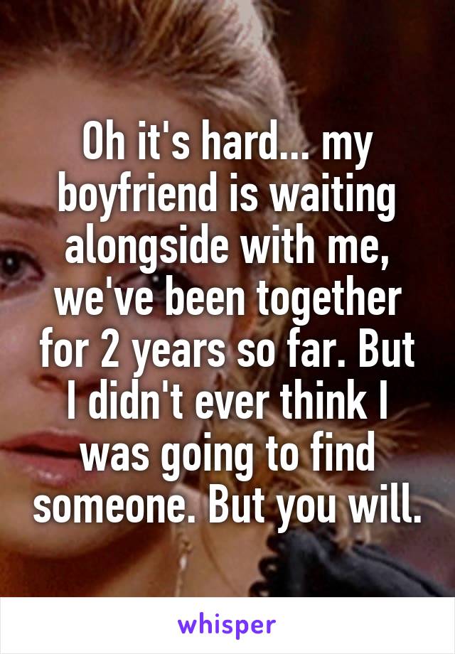 Oh it's hard... my boyfriend is waiting alongside with me, we've been together for 2 years so far. But I didn't ever think I was going to find someone. But you will.