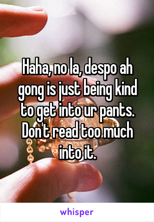 Haha, no la, despo ah gong is just being kind to get into ur pants. Don't read too much into it.