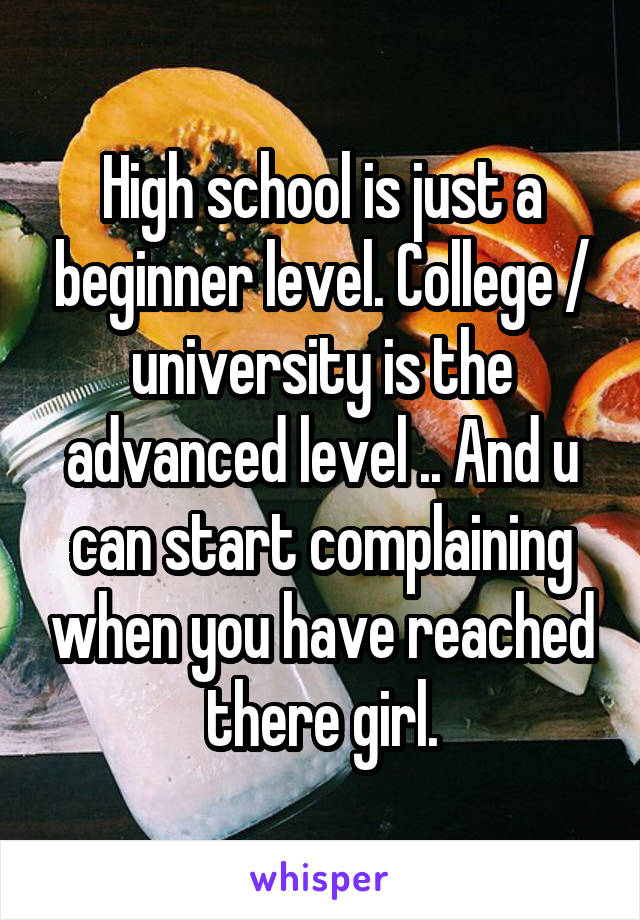 High school is just a beginner level. College / university is the advanced level .. And u can start complaining when you have reached there girl.