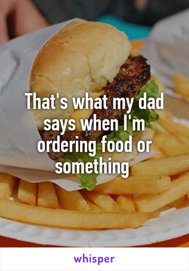 That's what my dad says when I'm ordering food or something 