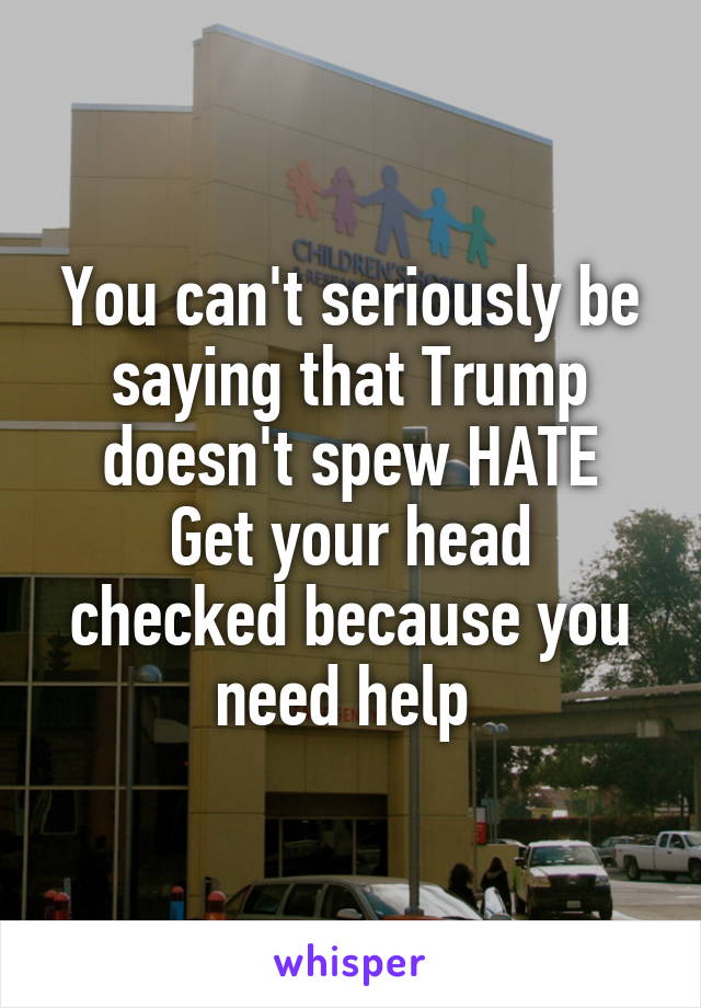 You can't seriously be saying that Trump doesn't spew HATE
Get your head checked because you need help 