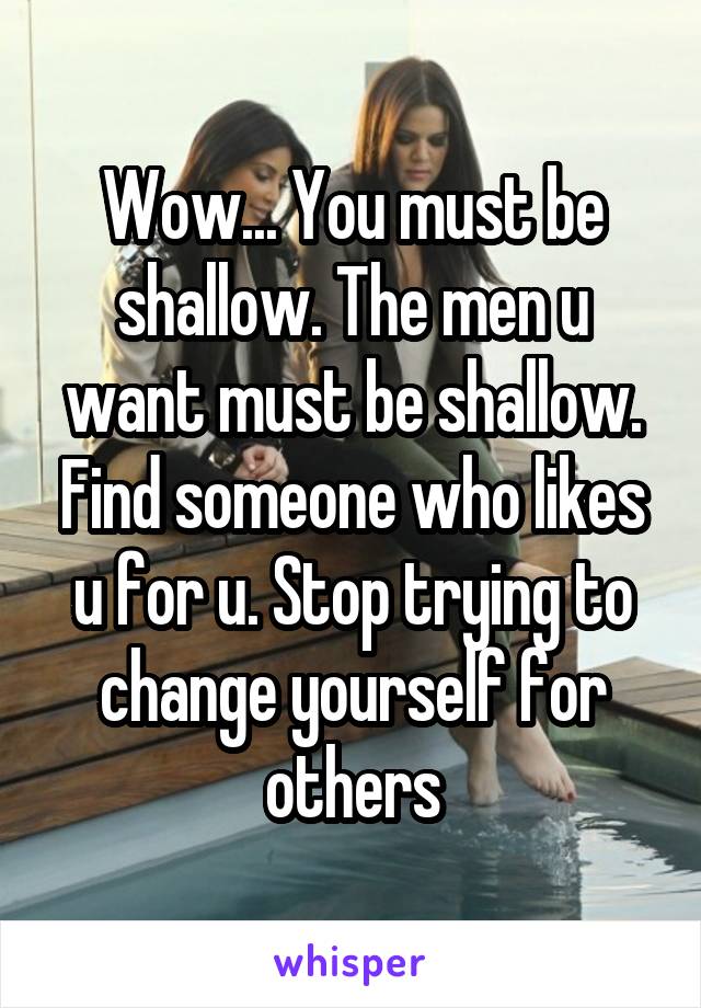 Wow... You must be shallow. The men u want must be shallow. Find someone who likes u for u. Stop trying to change yourself for others