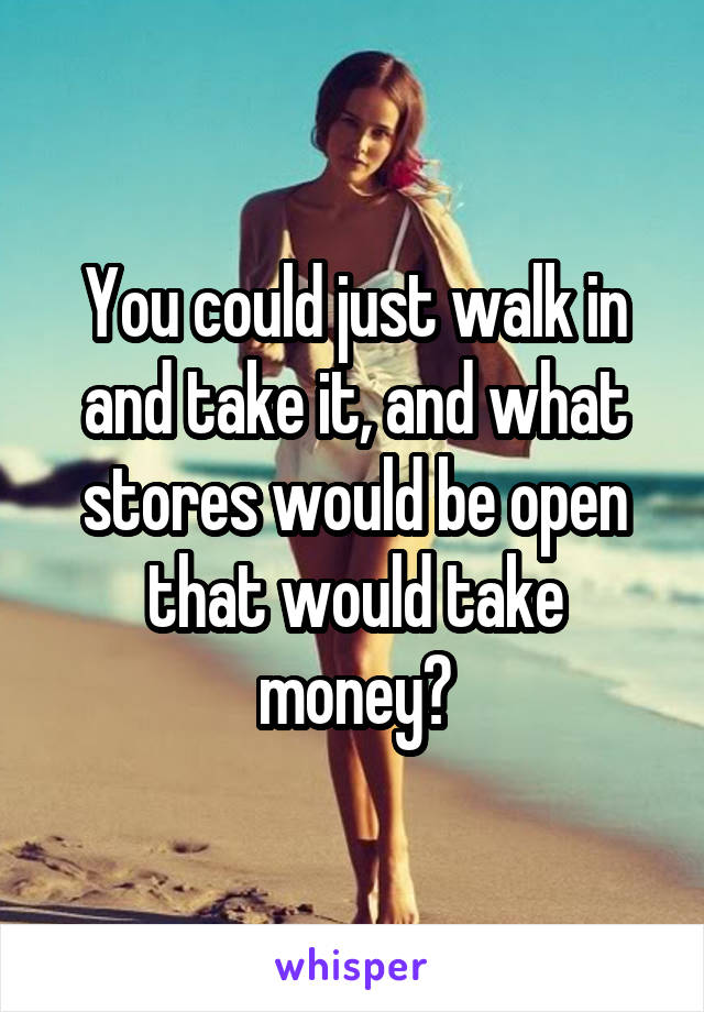 You could just walk in and take it, and what stores would be open that would take money?