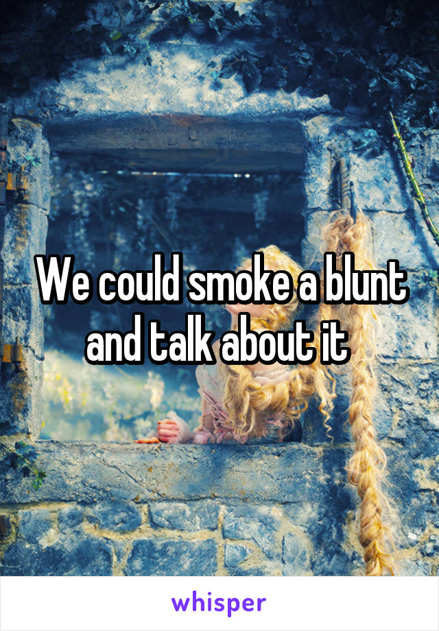 We could smoke a blunt and talk about it 