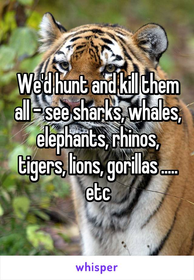 We'd hunt and kill them all - see sharks, whales, elephants, rhinos, tigers, lions, gorillas ..... etc
