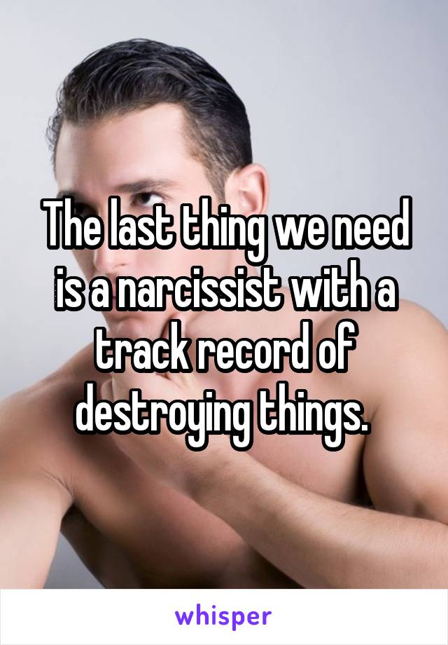 The last thing we need is a narcissist with a track record of destroying things. 