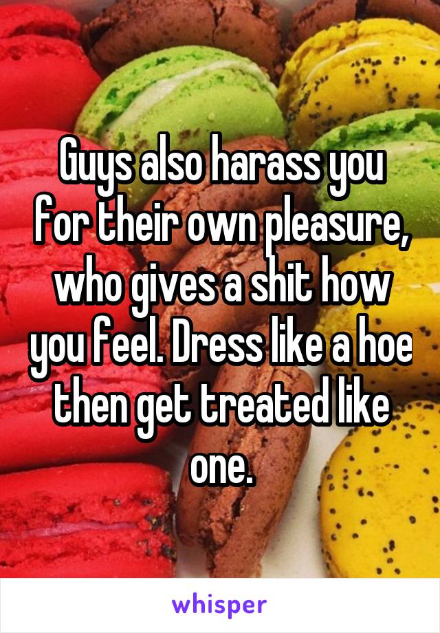 Guys also harass you for their own pleasure, who gives a shit how you feel. Dress like a hoe then get treated like one.