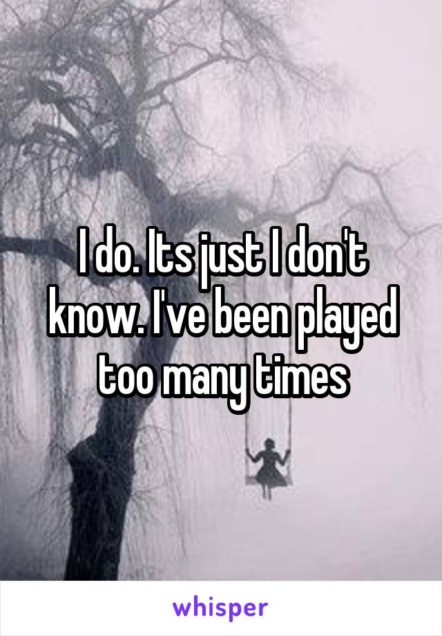 I do. Its just I don't know. I've been played too many times