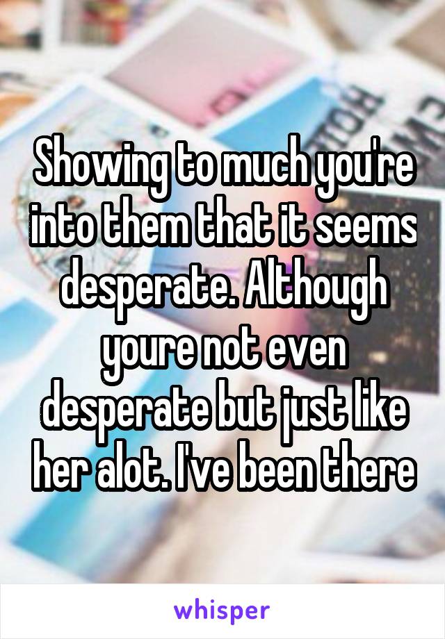 Showing to much you're into them that it seems desperate. Although youre not even desperate but just like her alot. I've been there