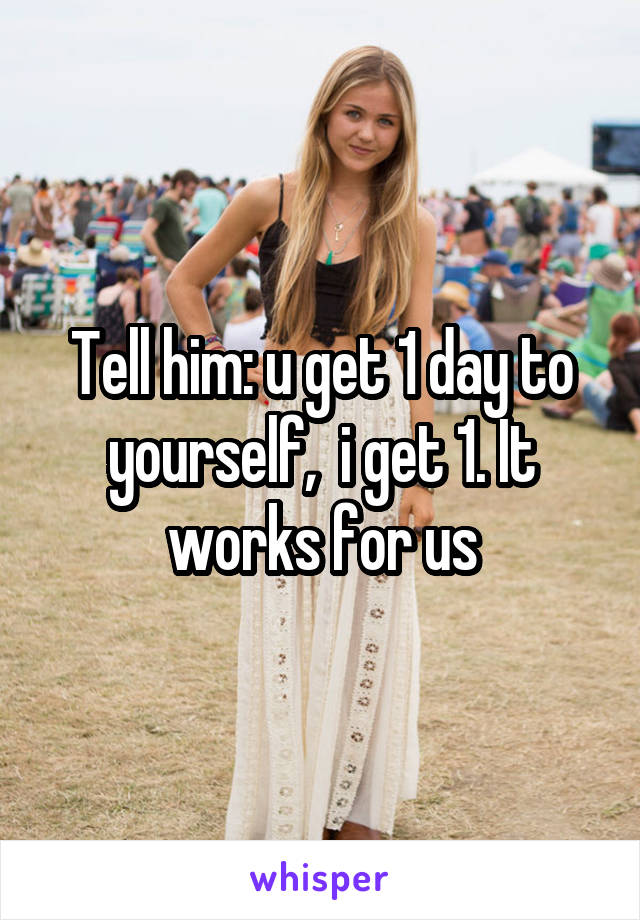 Tell him: u get 1 day to yourself,  i get 1. It works for us