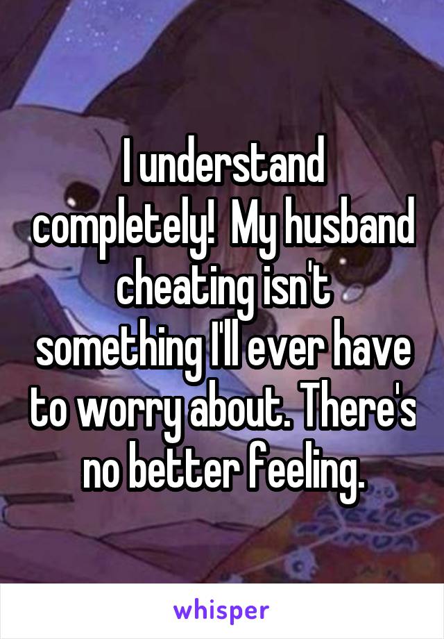 I understand completely!  My husband cheating isn't something I'll ever have to worry about. There's no better feeling.