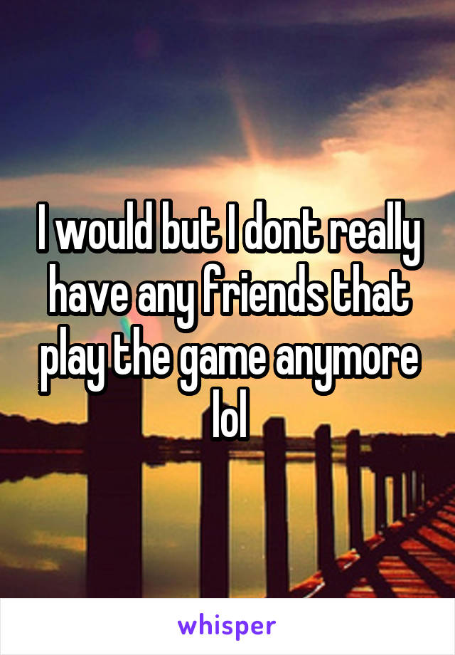 I would but I dont really have any friends that play the game anymore lol