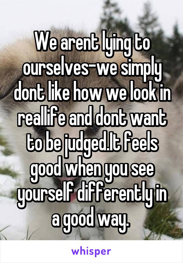 We arent lying to ourselves-we simply dont like how we look in reallife and dont want to be judged.It feels good when you see yourself differently in a good way. 