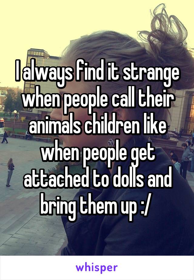 I always find it strange when people call their animals children like when people get attached to dolls and bring them up :/ 