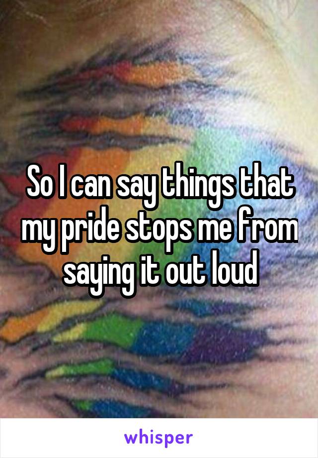 So I can say things that my pride stops me from saying it out loud