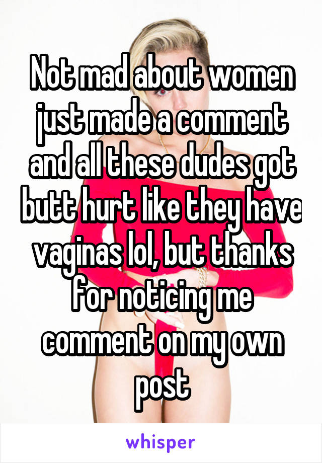 Not mad about women just made a comment and all these dudes got butt hurt like they have vaginas lol, but thanks for noticing me comment on my own post