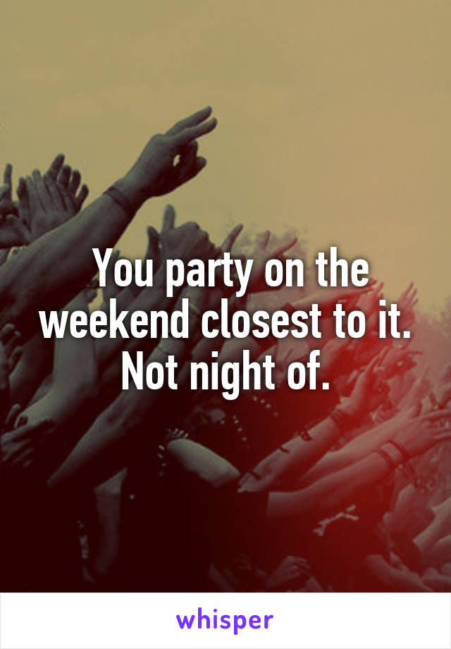  You party on the weekend closest to it. Not night of.
