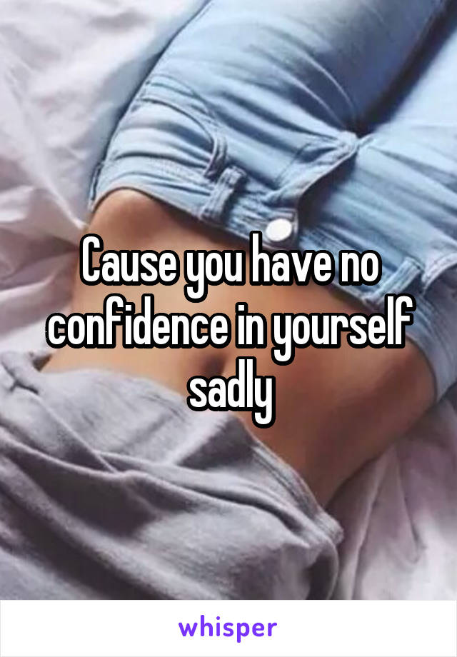 Cause you have no confidence in yourself sadly