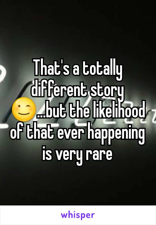 That's a totally different story😉...but the likelihood of that ever happening is very rare