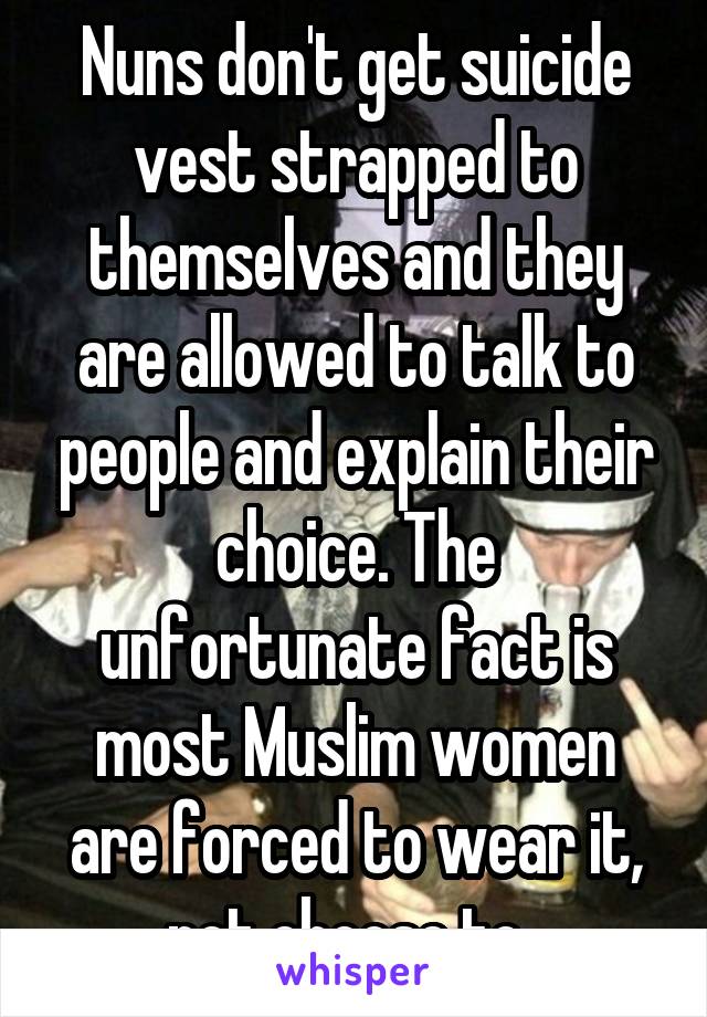Nuns don't get suicide vest strapped to themselves and they are allowed to talk to people and explain their choice. The unfortunate fact is most Muslim women are forced to wear it, not choose to. 