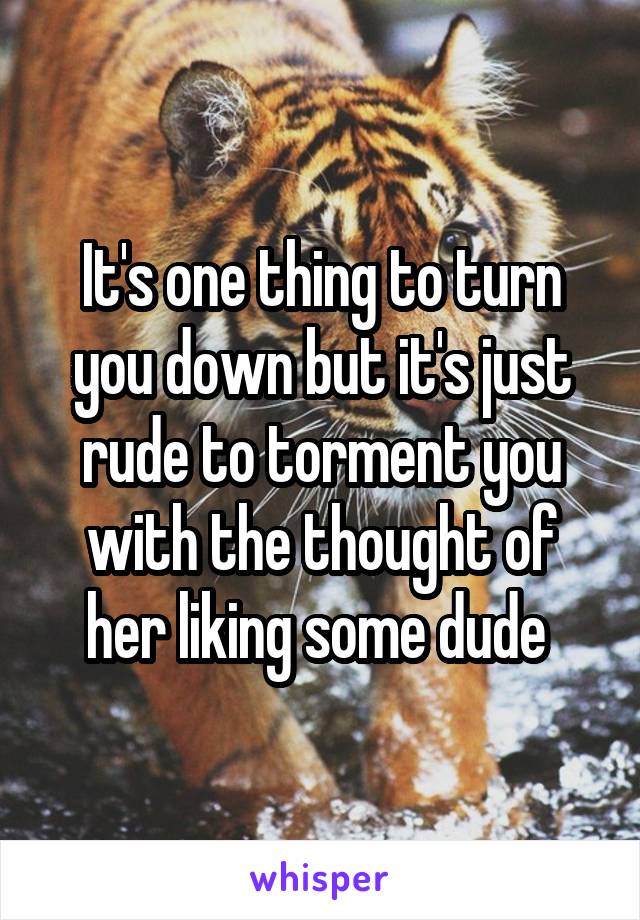 It's one thing to turn you down but it's just rude to torment you with the thought of her liking some dude 