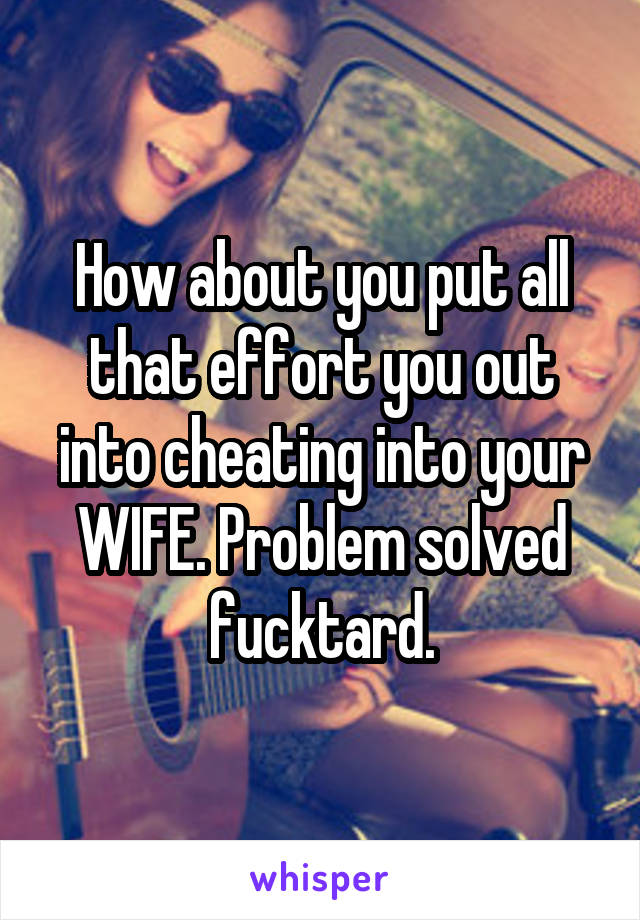 How about you put all that effort you out into cheating into your WIFE. Problem solved fucktard.