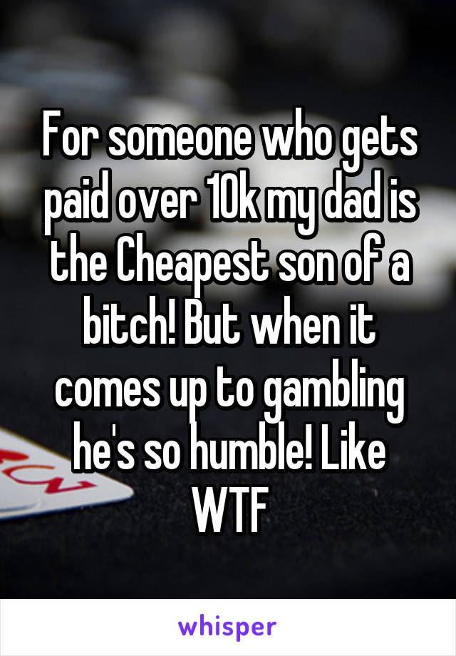 For someone who gets paid over 10k my dad is the Cheapest son of a bitch! But when it comes up to gambling he's so humble! Like WTF