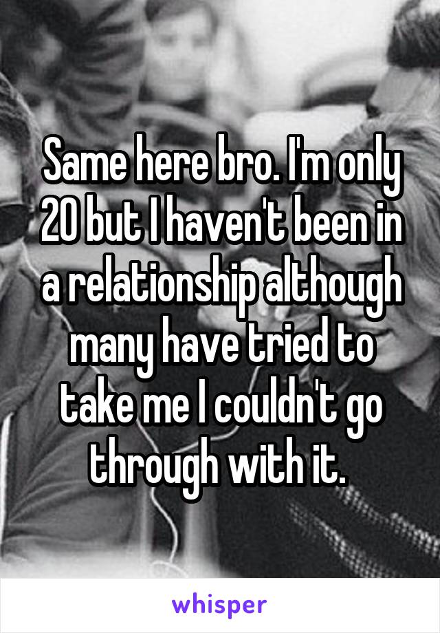 Same here bro. I'm only 20 but I haven't been in a relationship although many have tried to take me I couldn't go through with it. 