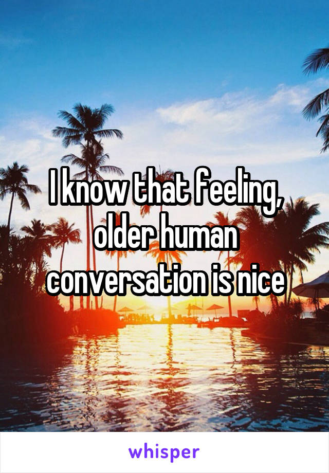 I know that feeling, older human conversation is nice
