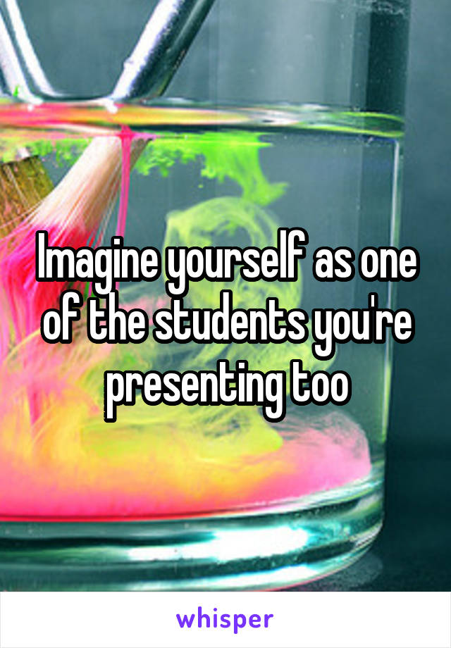 Imagine yourself as one of the students you're presenting too