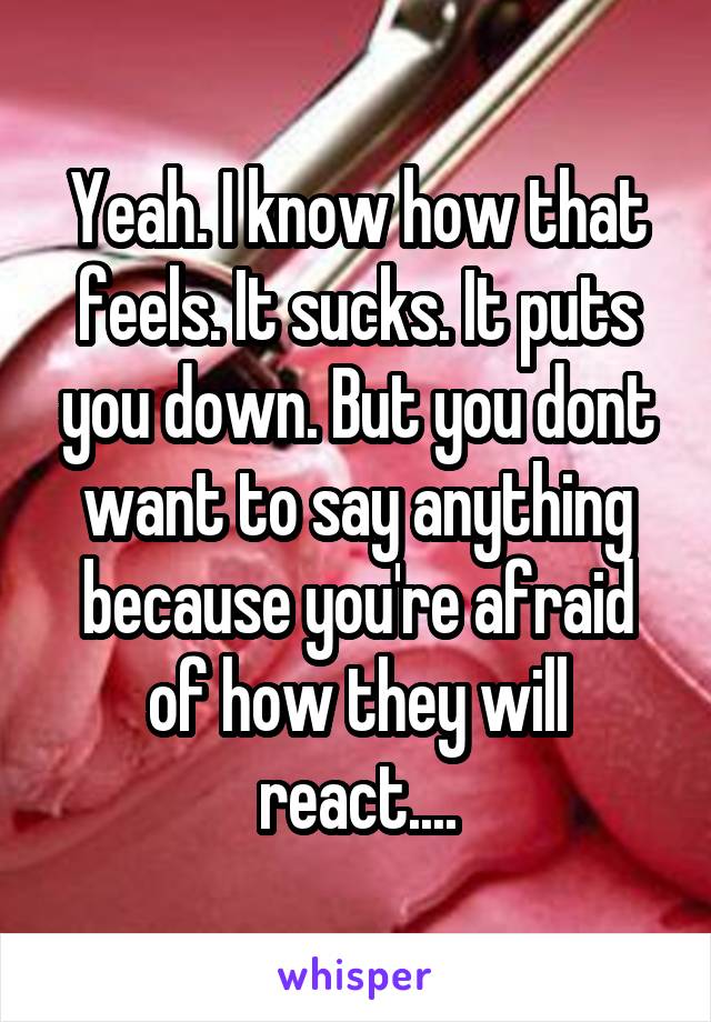 Yeah. I know how that feels. It sucks. It puts you down. But you dont want to say anything because you're afraid of how they will react....