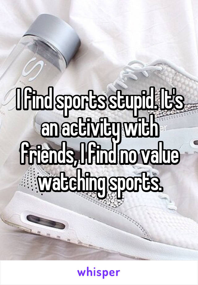 I find sports stupid. It's an activity with friends, I find no value watching sports.