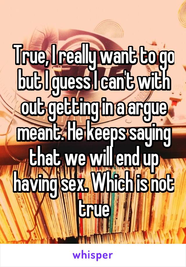 True, I really want to go but I guess I can't with out getting in a argue meant. He keeps saying that we will end up having sex. Which is not true