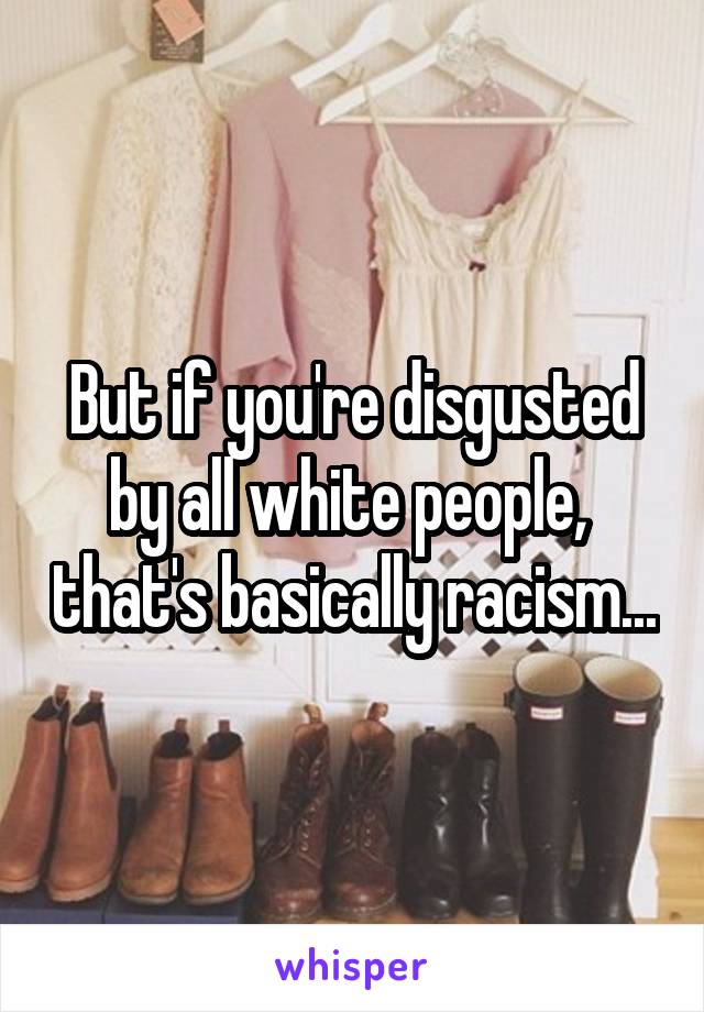 But if you're disgusted by all white people,  that's basically racism...