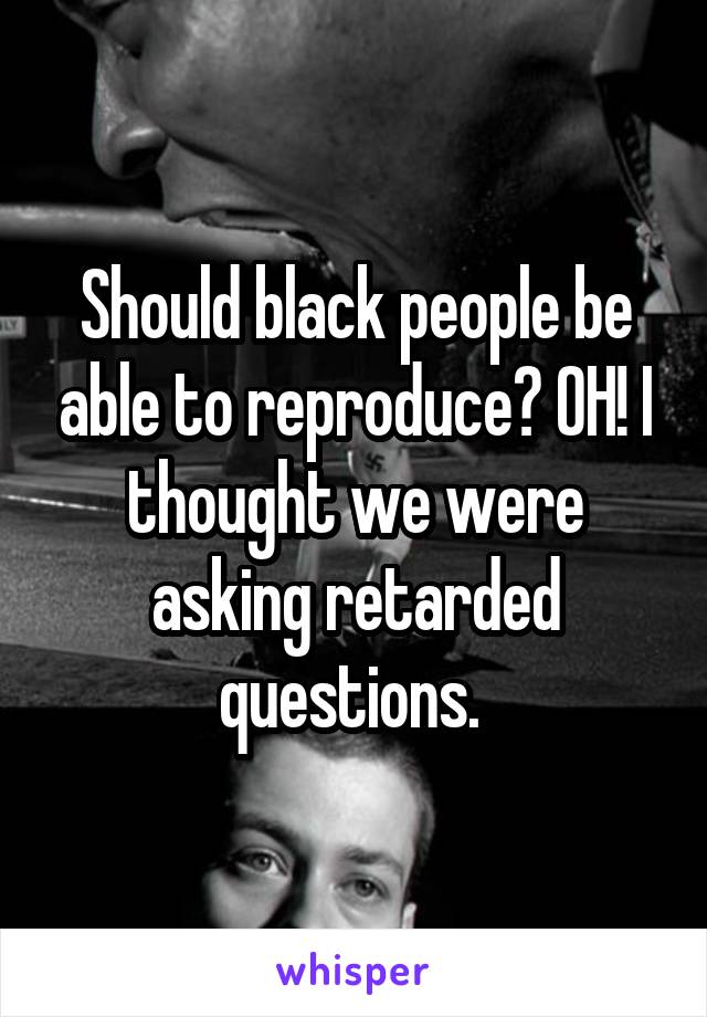 Should black people be able to reproduce? OH! I thought we were asking retarded questions. 