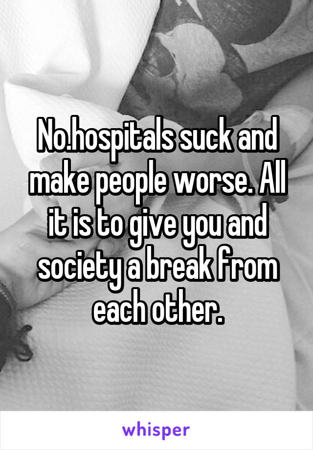 No.hospitals suck and make people worse. All it is to give you and society a break from each other.